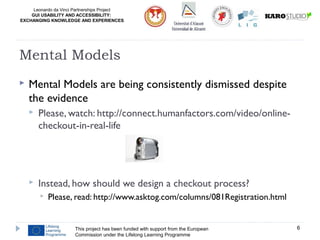 Leonardo da Vinci Partnerships Project
GUI USABILITY AND ACCESSIBILITY:
EXCHANGING KNOWLEDGE AND EXPERIENCES
 Mental Models are being consistently dismissed despite
the evidence
 Please, watch: http://connect.humanfactors.com/video/online-
checkout-in-real-life
 Instead, how should we design a checkout process?
 Please, read: http://www.asktog.com/columns/081Registration.html
This project has been funded with support from the European
Commission under the Lifelong Learning Programme
6
Mental Models
 