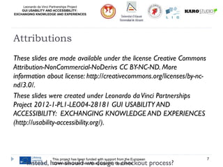 Leonardo da Vinci Partnerships Project
GUI USABILITY AND ACCESSIBILITY:
EXCHANGING KNOWLEDGE AND EXPERIENCES
These slides are made available under the license Creative Commons
Attribution-NonCommercial-NoDerivs CC BY-NC-ND. More
information about license: http://creativecommons.org/licenses/by-nc-
nd/3.0/.
These slides were created under Leonardo daVinci Partnerships
Project 2012-1-PL1-LEO04-28181 GUI USABILITY AND
ACCESSIBILITY: EXCHANGING KNOWLEDGE AND EXPERIENCES
(http://usability-accessibility.org/).
This project has been funded with support from the European
Commission under the Lifelong Learning Programme
7
Attributions
 