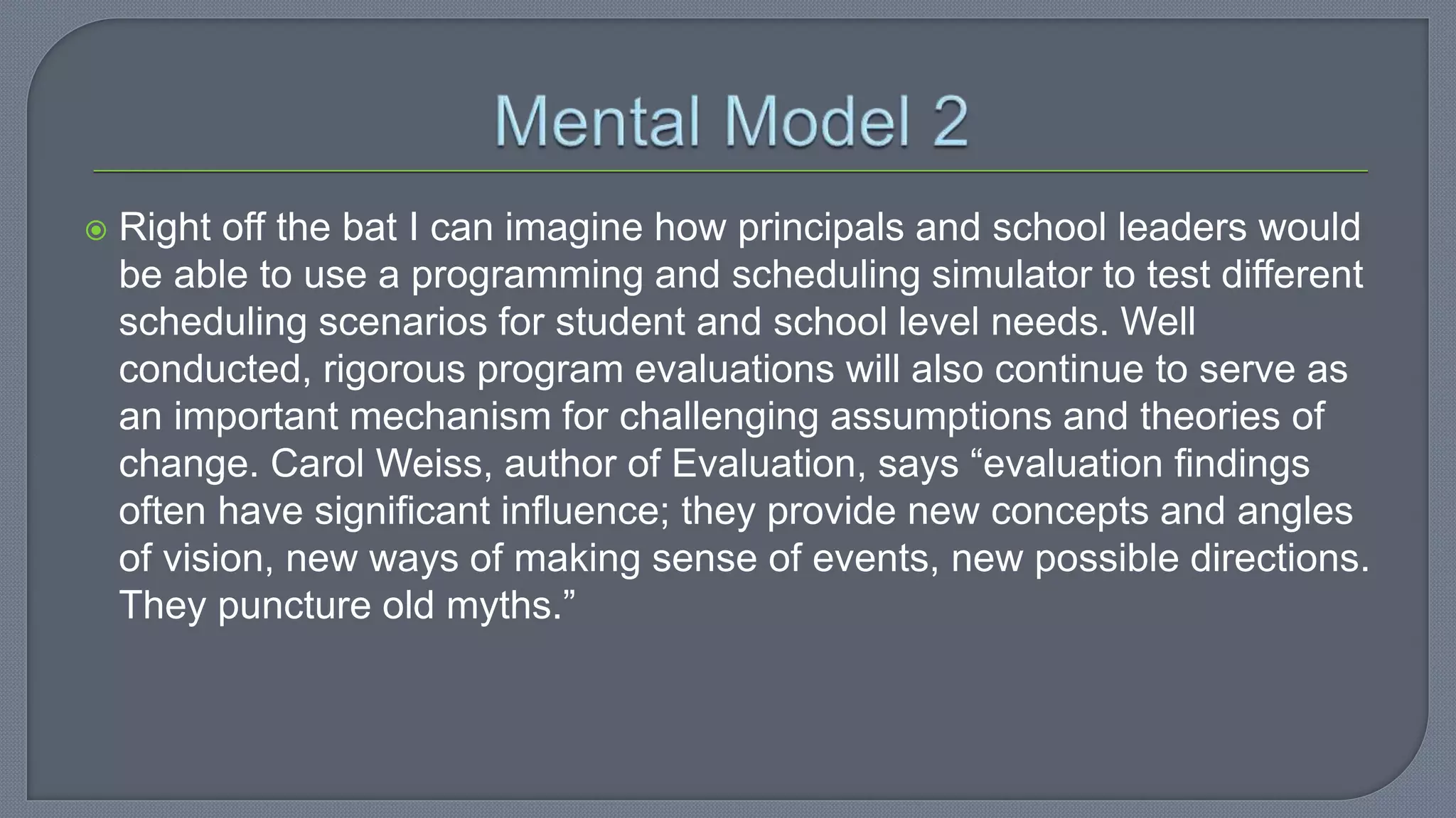  Right off the bat I can imagine how principals and school leaders would
be able to use a programming and scheduling simulator to test different
scheduling scenarios for student and school level needs. Well
conducted, rigorous program evaluations will also continue to serve as
an important mechanism for challenging assumptions and theories of
change. Carol Weiss, author of Evaluation, says “evaluation findings
often have significant influence; they provide new concepts and angles
of vision, new ways of making sense of events, new possible directions.
They puncture old myths.”
 