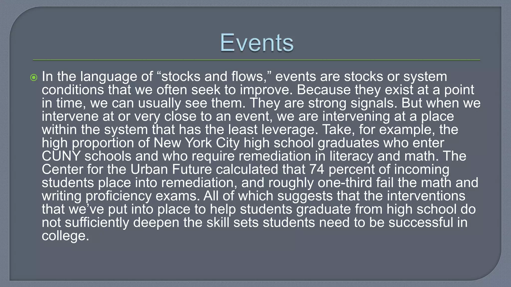  In the language of “stocks and flows,” events are stocks or system
conditions that we often seek to improve. Because they exist at a point
in time, we can usually see them. They are strong signals. But when we
intervene at or very close to an event, we are intervening at a place
within the system that has the least leverage. Take, for example, the
high proportion of New York City high school graduates who enter
CUNY schools and who require remediation in literacy and math. The
Center for the Urban Future calculated that 74 percent of incoming
students place into remediation, and roughly one-third fail the math and
writing proficiency exams. All of which suggests that the interventions
that we’ve put into place to help students graduate from high school do
not sufficiently deepen the skill sets students need to be successful in
college.
 