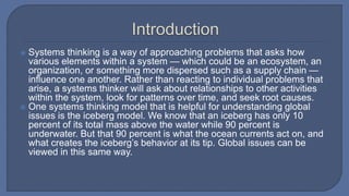  Systems thinking is a way of approaching problems that asks how
various elements within a system — which could be an ecosystem, an
organization, or something more dispersed such as a supply chain —
influence one another. Rather than reacting to individual problems that
arise, a systems thinker will ask about relationships to other activities
within the system, look for patterns over time, and seek root causes.
 One systems thinking model that is helpful for understanding global
issues is the iceberg model. We know that an iceberg has only 10
percent of its total mass above the water while 90 percent is
underwater. But that 90 percent is what the ocean currents act on, and
what creates the iceberg’s behavior at its tip. Global issues can be
viewed in this same way.
 