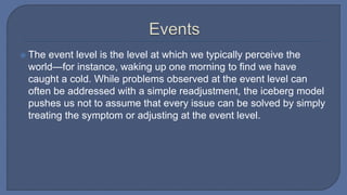  The event level is the level at which we typically perceive the
world—for instance, waking up one morning to find we have
caught a cold. While problems observed at the event level can
often be addressed with a simple readjustment, the iceberg model
pushes us not to assume that every issue can be solved by simply
treating the symptom or adjusting at the event level.
 