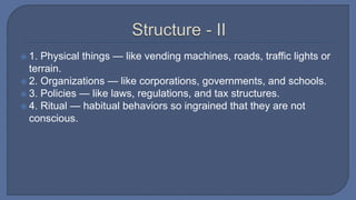  1. Physical things — like vending machines, roads, traffic lights or
terrain.
 2. Organizations — like corporations, governments, and schools.
 3. Policies — like laws, regulations, and tax structures.
 4. Ritual — habitual behaviors so ingrained that they are not
conscious.
 