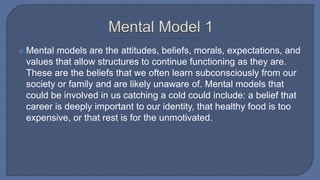  Mental models are the attitudes, beliefs, morals, expectations, and
values that allow structures to continue functioning as they are.
These are the beliefs that we often learn subconsciously from our
society or family and are likely unaware of. Mental models that
could be involved in us catching a cold could include: a belief that
career is deeply important to our identity, that healthy food is too
expensive, or that rest is for the unmotivated.
 