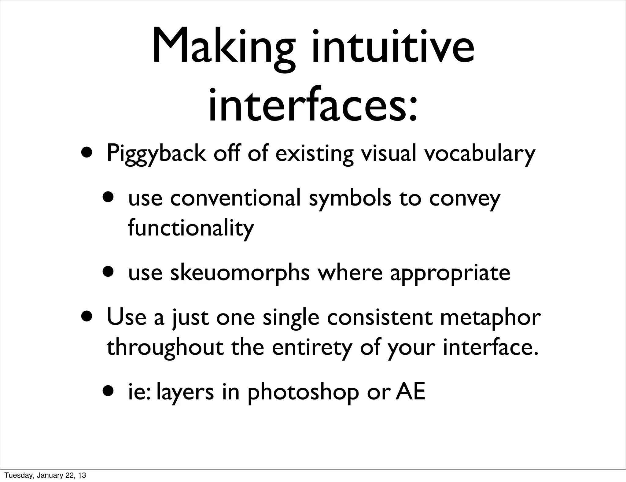 Making intuitive
                                interfaces:
                    • Piggyback off of existing visual vocabulary
                     • use conventional symbols to convey
                            functionality
                          • use skeuomorphs where appropriate
                    • Use a just one single consistent metaphor
                          throughout the entirety of your interface.
                          • ie: layers in photoshop or AE
Tuesday, January 22, 13
 