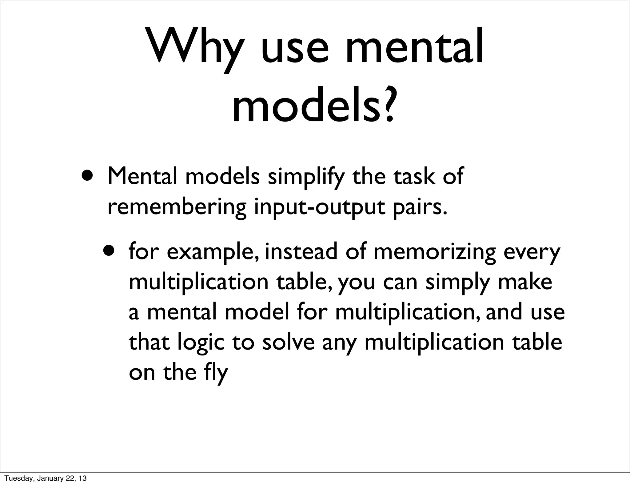 Why use mental
                               models?
                    • Mental models simplify the task of
                          remembering input-output pairs.
                          • for example, instead of memorizing every
                            multiplication table, you can simply make
                            a mental model for multiplication, and use
                            that logic to solve any multiplication table
                            on the ﬂy


Tuesday, January 22, 13
 