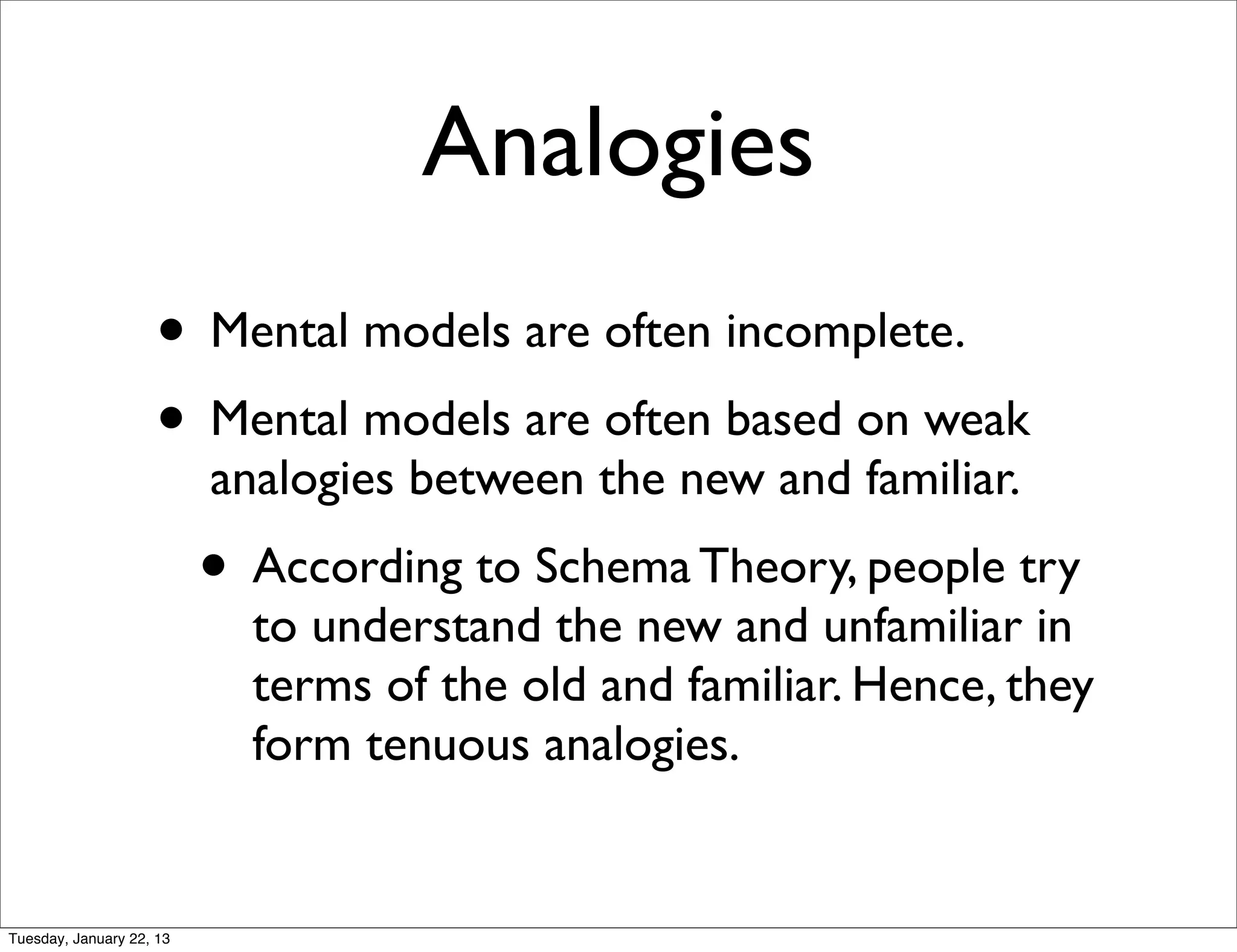 Analogies
                    • Mental models are often incomplete.
                    • Mental models are often based on weak
                          analogies between the new and familiar.
                          • According to Schema Theory, people try
                            to understand the new and unfamiliar in
                            terms of the old and familiar. Hence, they
                            form tenuous analogies.


Tuesday, January 22, 13
 