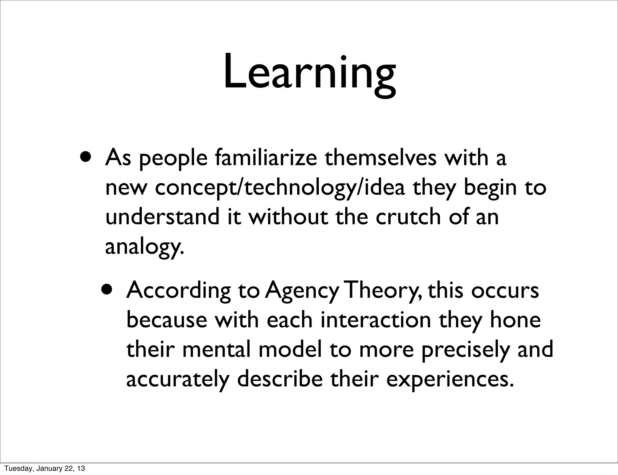 Learning
                    • As people familiarize themselves with a
                          new concept/technology/idea they begin to
                          understand it without the crutch of an
                          analogy.
                          • According to Agency Theory, this occurs
                            because with each interaction they hone
                            their mental model to more precisely and
                            accurately describe their experiences.


Tuesday, January 22, 13
 