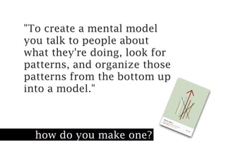 "To create a mental model
you talk to people about
what they're doing, look for
patterns, and organize those
patterns from the bottom up
into a model."



  how do you make one?
 