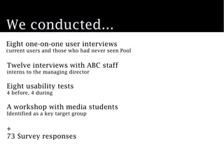 We conducted...
Eight one-on-one user interviews
current users and those who had never seen Pool


Twelve interviews with ABC staff
interns to the managing director

Eight usability tests
4 before, 4 during

A workshop with media students
Identified as a key target group


+
73 Survey responses
 