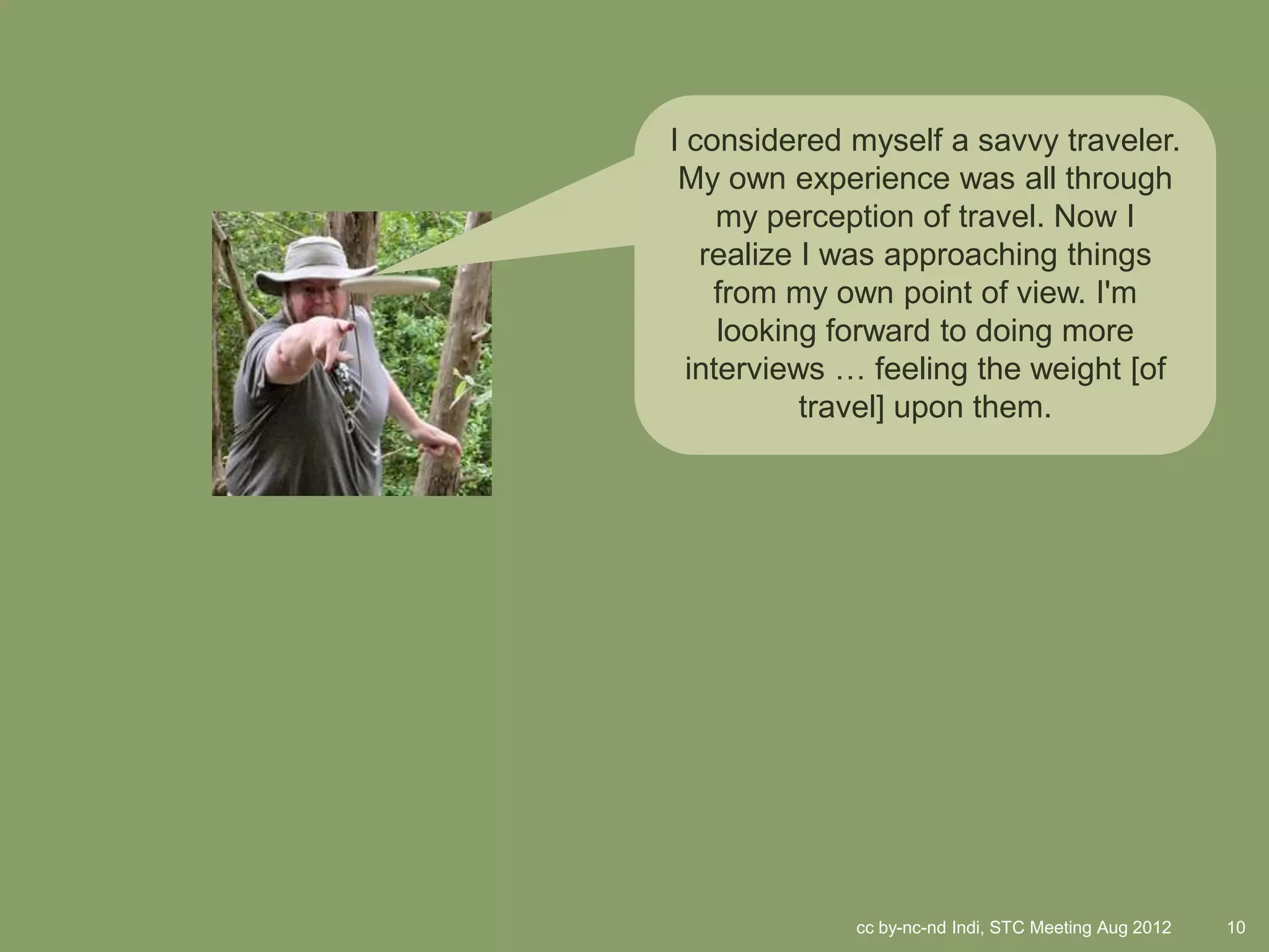 I considered myself a savvy traveler.
 My own experience was all through
     my perception of travel. Now I
   realize I was approaching things
    from my own point of view. I'm
     looking forward to doing more
  interviews … feeling the weight [of
           travel] upon them.




             cc by-nc-nd Indi, STC Meeting Aug 2012   10
 