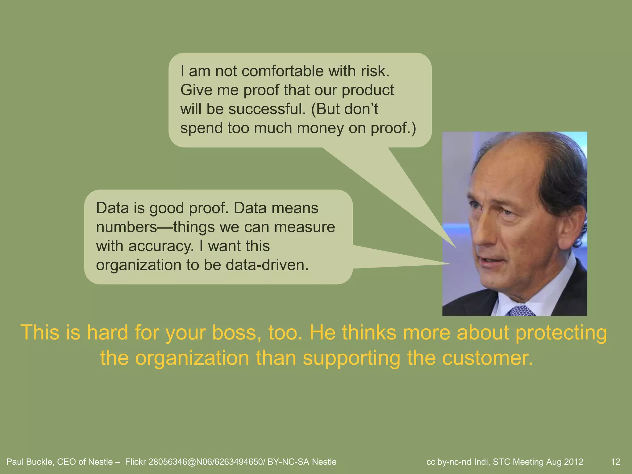 I am not comfortable with risk.
                                        Give me proof that our product
                                        will be successful. (But don’t
                                        spend too much money on proof.)




                    Data is good proof. Data means
                    numbers—things we can measure
                    with accuracy. I want this
                    organization to be data-driven.



   This is hard for your boss, too. He thinks more about protecting
            the organization than supporting the customer.



Paul Buckle, CEO of Nestle – Flickr 28056346@N06/6263494650/ BY-NC-SA Nestle   cc by-nc-nd Indi, STC Meeting Aug 2012   12
 