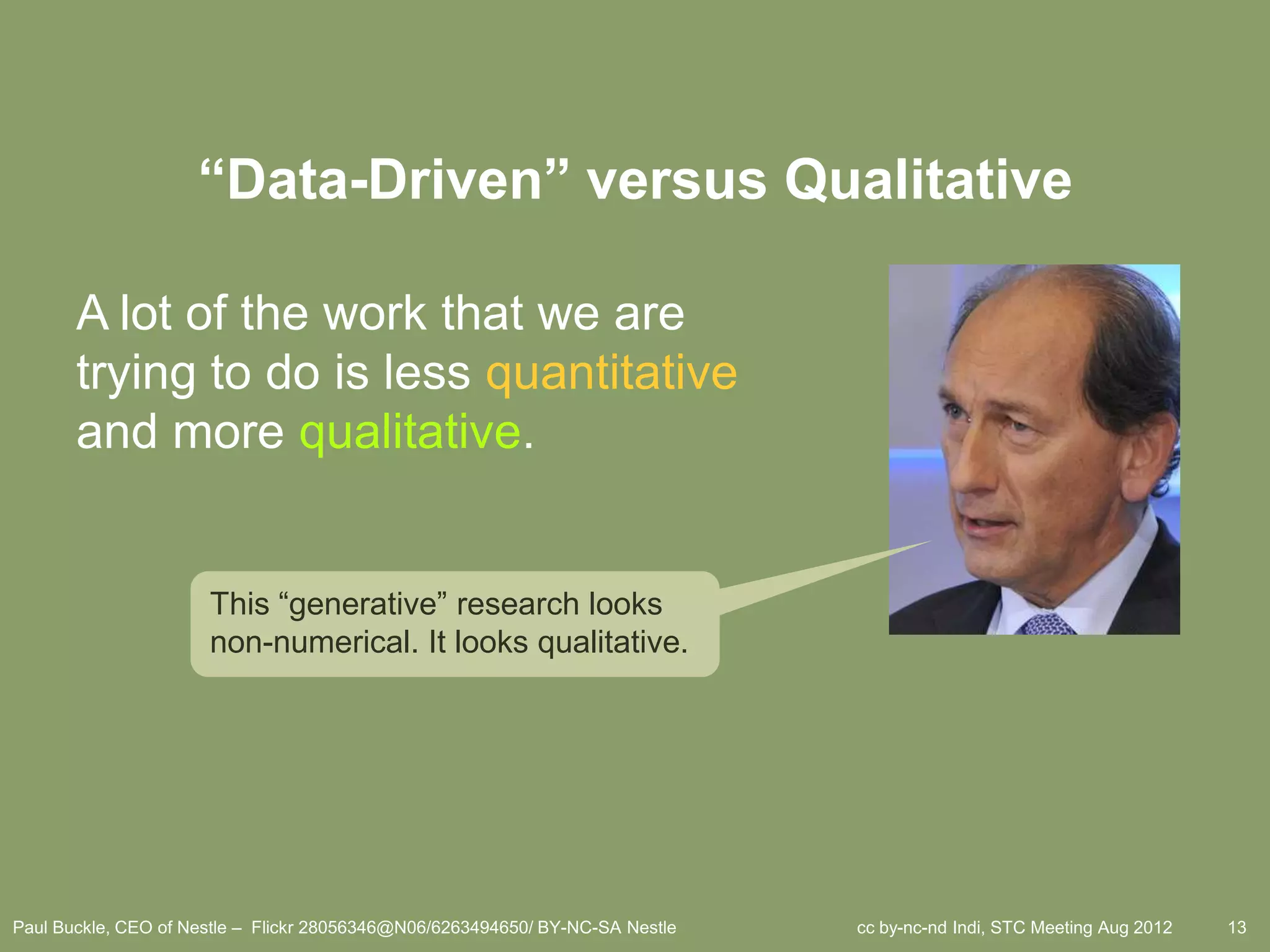 “Data-Driven” versus Qualitative

       A lot of the work that we are
       trying to do is less quantitative
       and more qualitative.


                      This ―generative‖ research looks
                      non-numerical. It looks qualitative.




Paul Buckle, CEO of Nestle – Flickr 28056346@N06/6263494650/ BY-NC-SA Nestle   cc by-nc-nd Indi, STC Meeting Aug 2012   13
 