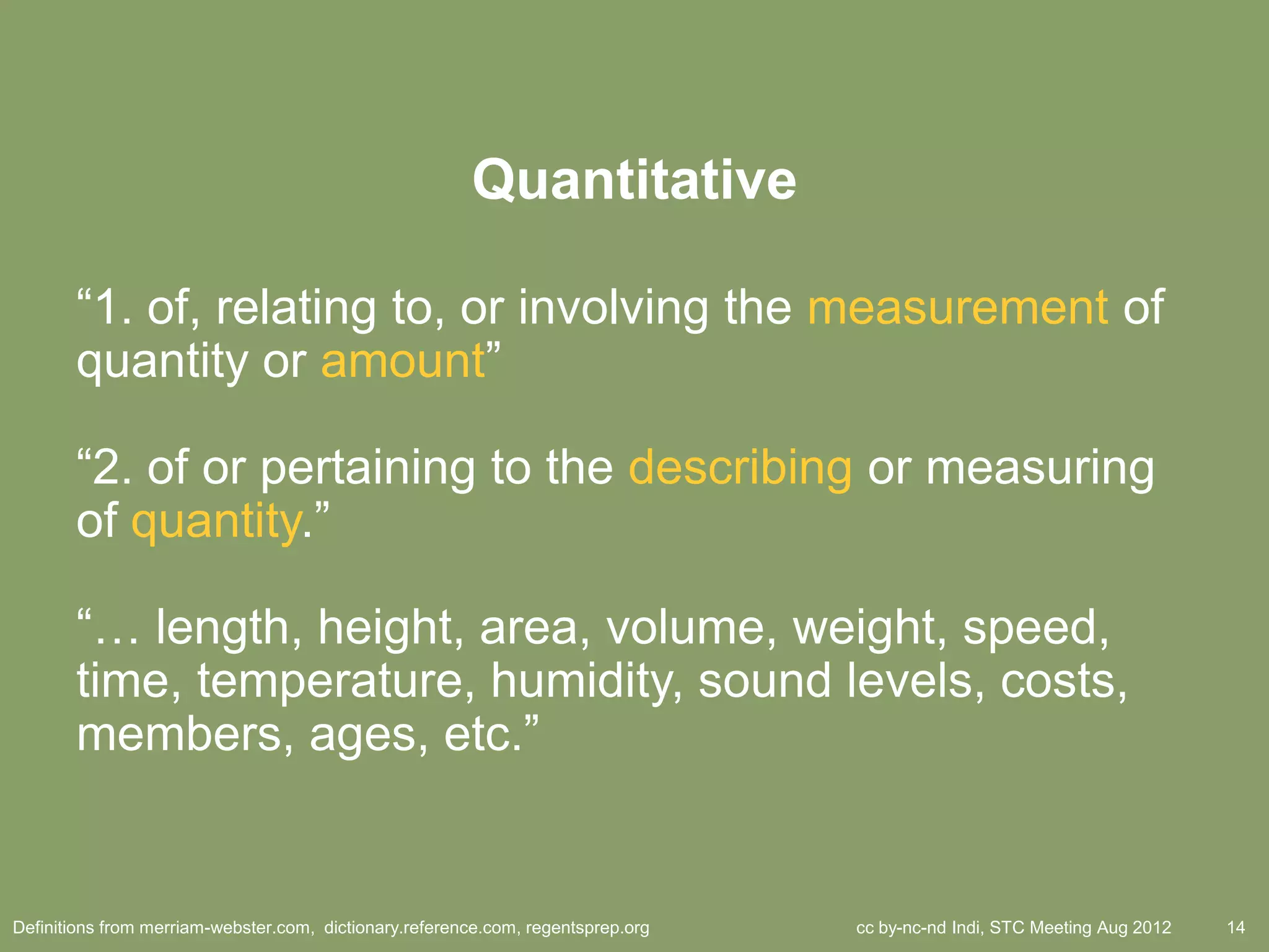 Quantitative

       ―1. of, relating to, or involving the measurement of
       quantity or amount‖

       ―2. of or pertaining to the describing or measuring
       of quantity.‖

       ―… length, height, area, volume, weight, speed,
       time, temperature, humidity, sound levels, costs,
       members, ages, etc.‖


Definitions from merriam-webster.com, dictionary.reference.com, regentsprep.org   cc by-nc-nd Indi, STC Meeting Aug 2012   14
 