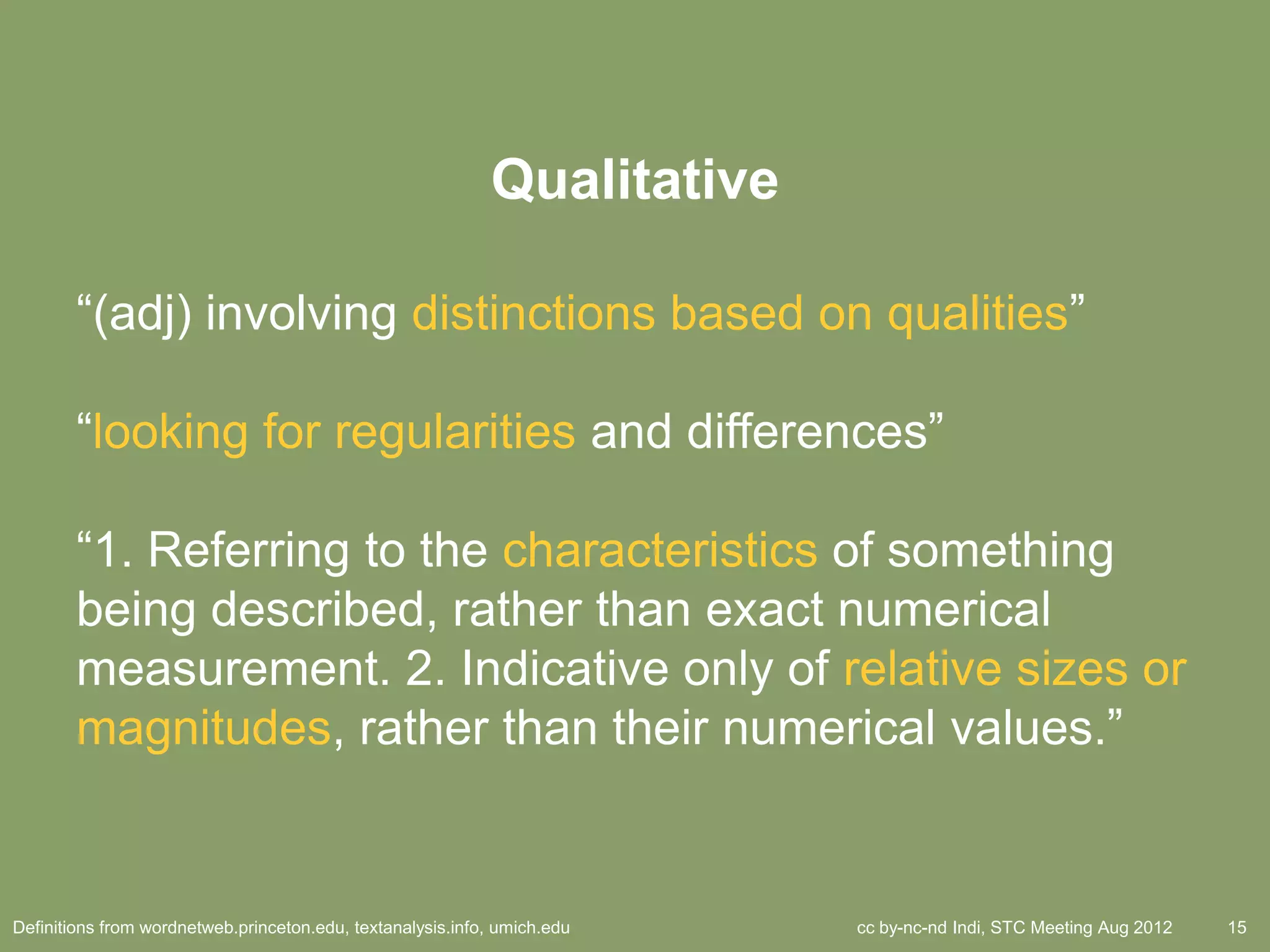 Qualitative

        ―(adj) involving distinctions based on qualities‖

        ―looking for regularities and differences‖

        ―1. Referring to the characteristics of something
        being described, rather than exact numerical
        measurement. 2. Indicative only of relative sizes or
        magnitudes, rather than their numerical values.‖


Definitions from wordnetweb.princeton.edu, textanalysis.info, umich.edu   cc by-nc-nd Indi, STC Meeting Aug 2012   15
 