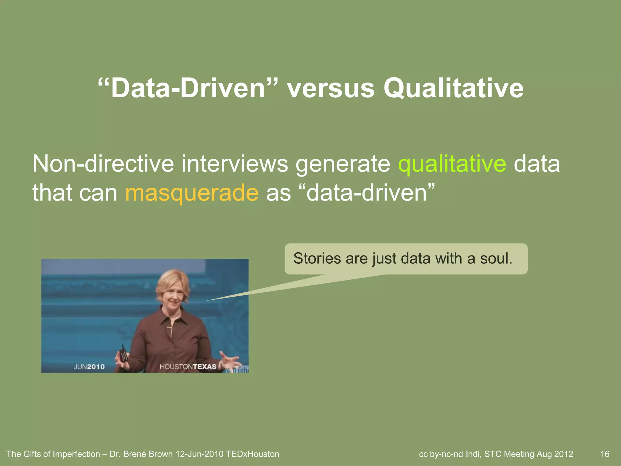 “Data-Driven” versus Qualitative

      Non-directive interviews generate qualitative data
      that can masquerade as ―data-driven‖

                                                                      Stories are just data with a soul.




The Gifts of Imperfection – Dr. Brené Brown 12-Jun-2010 TEDxHouston                      cc by-nc-nd Indi, STC Meeting Aug 2012   16
 