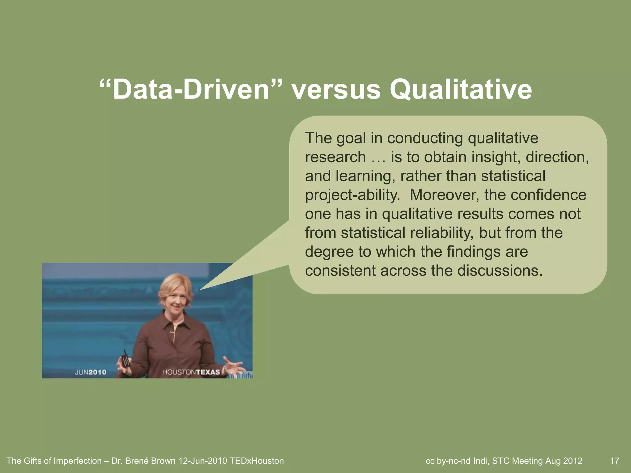 “Data-Driven” versus Qualitative
                                                                      The goal in conducting qualitative
                                                                      research … is to obtain insight, direction,
                                                                      and learning, rather than statistical
                                                                      project-ability. Moreover, the confidence
                                                                      one has in qualitative results comes not
                                                                      from statistical reliability, but from the
                                                                      degree to which the findings are
                                                                      consistent across the discussions.




The Gifts of Imperfection – Dr. Brené Brown 12-Jun-2010 TEDxHouston                     cc by-nc-nd Indi, STC Meeting Aug 2012   17
 