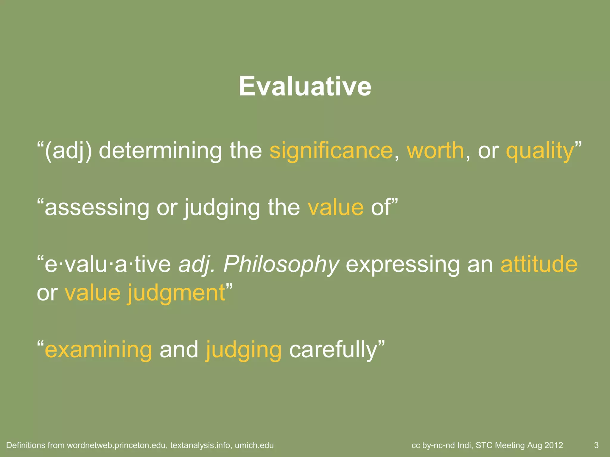 Evaluative

        ―(adj) determining the significance, worth, or quality‖

        ―assessing or judging the value of‖

        ―e·valu·a·tive adj. Philosophy expressing an attitude
        or value judgment‖

        ―examining and judging carefully‖


Definitions from wordnetweb.princeton.edu, textanalysis.info, umich.edu   cc by-nc-nd Indi, STC Meeting Aug 2012   3
 