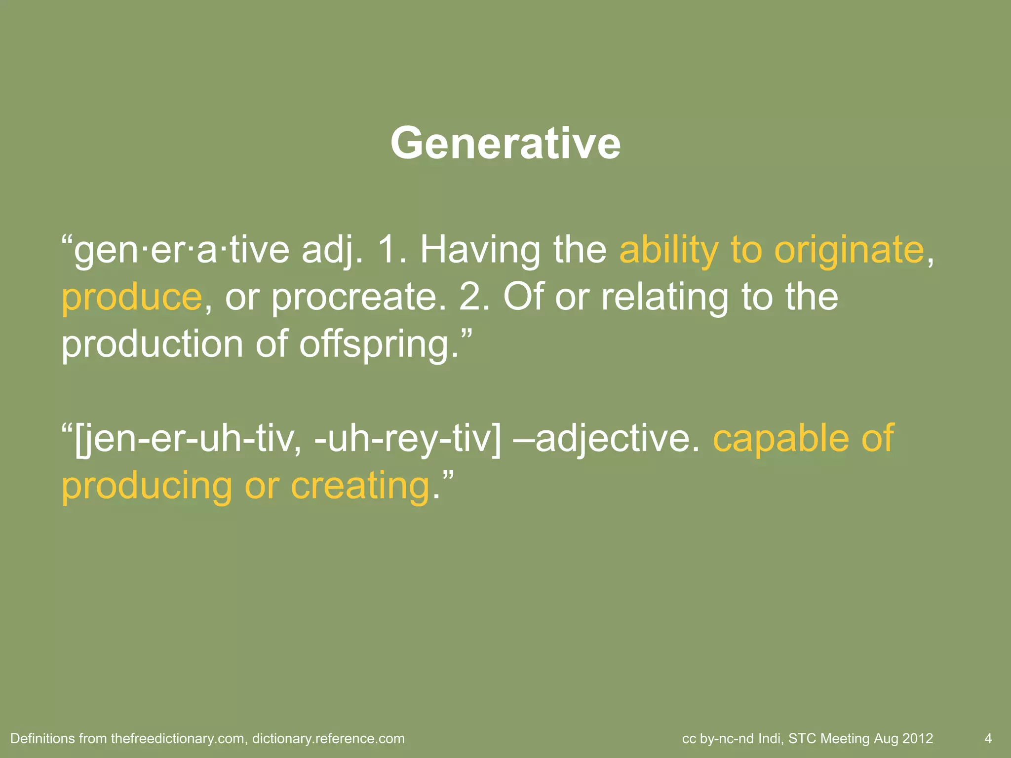 Generative

        ―gen·er·a·tive adj. 1. Having the ability to originate,
        produce, or procreate. 2. Of or relating to the
        production of offspring.‖

        ―[jen-er-uh-tiv, -uh-rey-tiv] –adjective. capable of
        producing or creating.‖




Definitions from thefreedictionary.com, dictionary.reference.com          cc by-nc-nd Indi, STC Meeting Aug 2012   4
 