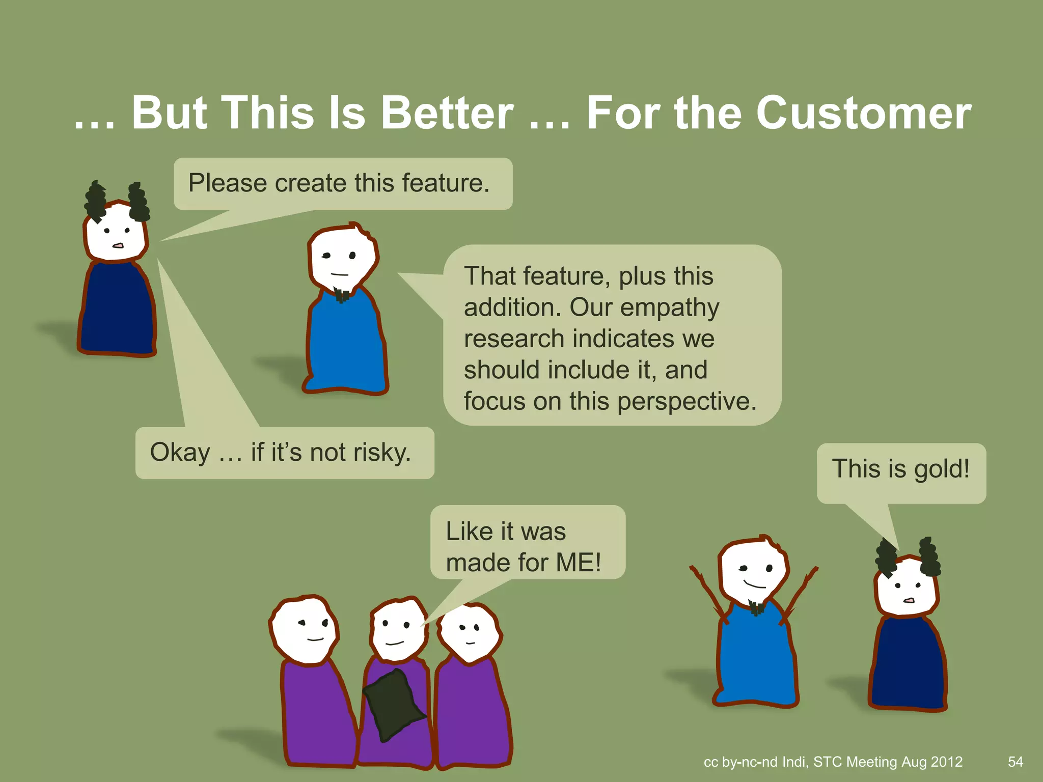 … But This Is Better … For the Customer
      Please create this feature.


                                That feature, plus this
                                addition. Our empathy
                                research indicates we
                                should include it, and
                                focus on this perspective.
   Okay … if it’s not risky.
                                                                       This is gold!

                               Like it was
                               made for ME!




                                                     cc by-nc-nd Indi, STC Meeting Aug 2012   54
 