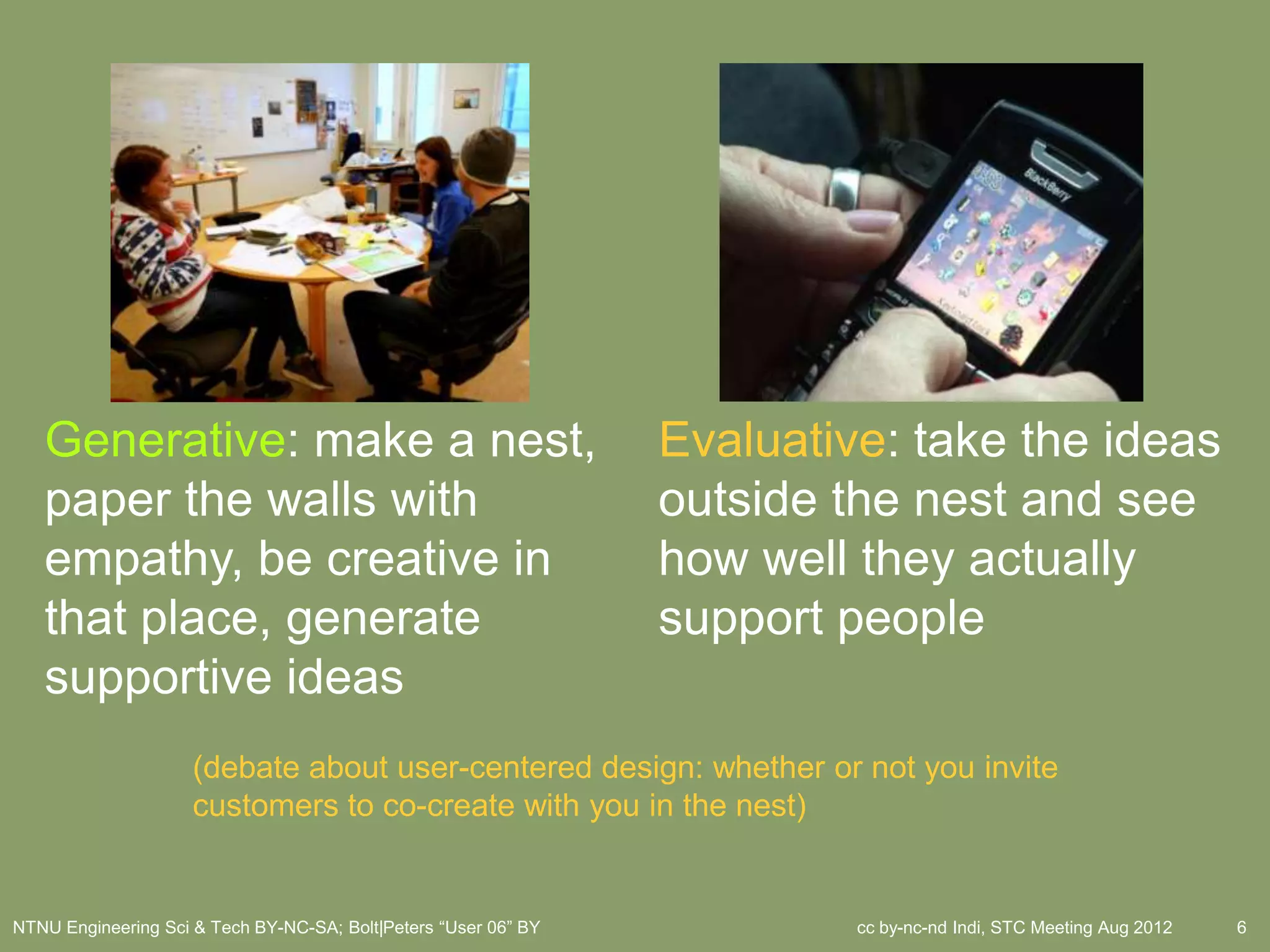 Generative: make a nest,                                      Evaluative: take the ideas
   paper the walls with                                          outside the nest and see
   empathy, be creative in                                       how well they actually
   that place, generate                                          support people
   supportive ideas
                     (debate about user-centered design: whether or not you invite
                     customers to co-create with you in the nest)


NTNU Engineering Sci & Tech BY-NC-SA; Bolt|Peters ―User 06‖ BY            cc by-nc-nd Indi, STC Meeting Aug 2012   6
 
