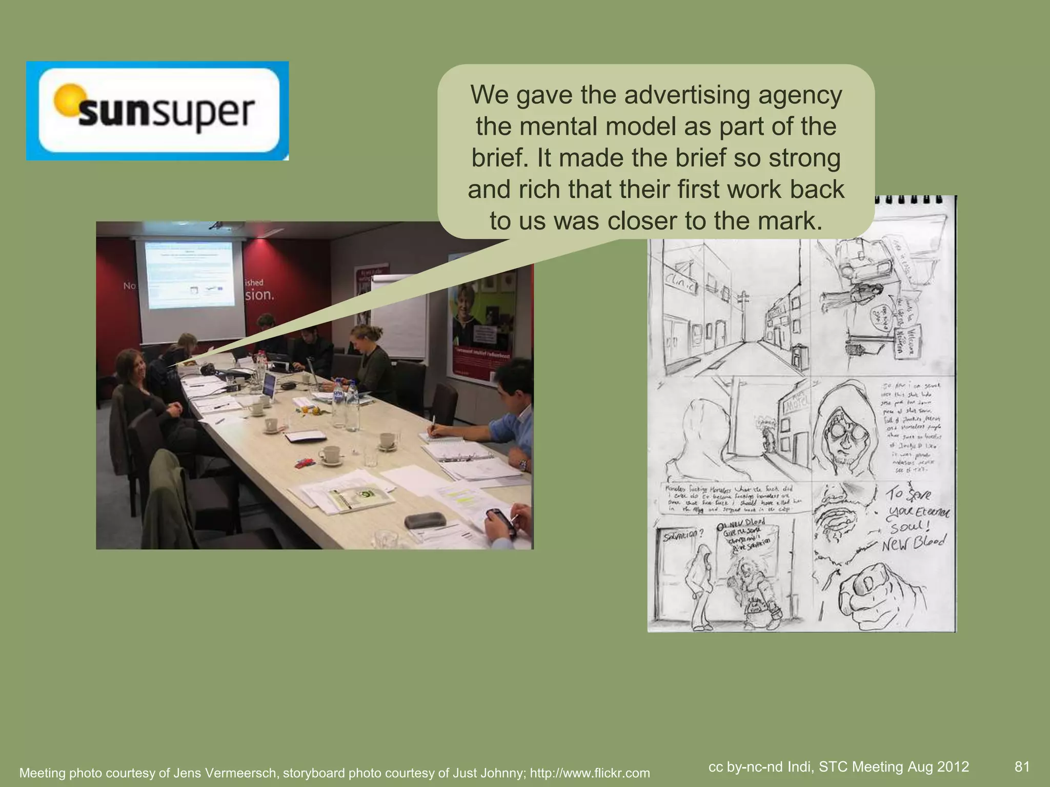 We gave the advertising agency
                                                                            the mental model as part of the
                                                                           brief. It made the brief so strong
                                                                           and rich that their first work back
                                                                             to us was closer to the mark.




Meeting photo courtesy of Jens Vermeersch, storyboard photo courtesy of Just Johnny; http://www.flickr.com   cc by-nc-nd Indi, STC Meeting Aug 2012   81
 