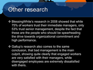 Other research
 BlessingWhite‟s research in 2008 showed that while
  75% of workers trust their immediate managers, only
  53% trust senior management, despite the fact that
  these are the people who should be spearheading
  the drive towards organizational commitment and
  high performance.

 Gallup‟s research also comes to the same
  conclusion, that bad management is the main
  culprit, showing quite clearly that engaged workers
  are very satisfied with their managers, while
  disengaged employees are extremely dissatisfied
  with theirs.
 