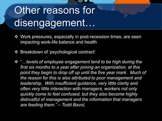 Other reasons for
disengagement…
 Work pressures, especially in post-recession times, are seen
  impacting work-life balance and health

 Breakdown of „psychological contract‟

 “…levels of employee engagement tend to be high during the
  first six months to a year after joining an organization, at this
  point they begin to drop off up until the five year mark. Much of
  the reason for this is also attributed to poor management and
  leadership. With insufficient guidance, very little clarity and
  often very little interaction with managers, workers not only
  quickly come to feel confused, but they also become highly
  distrustful of management and the information that managers
  are feeding them.” – Todd Bavol,
 