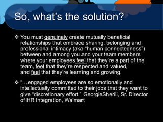 So, what‟s the solution?
 You must genuinely create mutually beneficial
  relationships that embrace sharing, belonging and
  professional intimacy (aka “human connectedness”)
  between and among you and your team members
  where your employees feel that they‟re a part of the
  team, feel that they‟re respected and valued,
  and feel that they‟re learning and growing.
 “…engaged employees are so emotionally and
  intellectually committed to their jobs that they want to
  give “discretionary effort.” GeorgieSherill, Sr. Director
  of HR Integration, Walmart
 