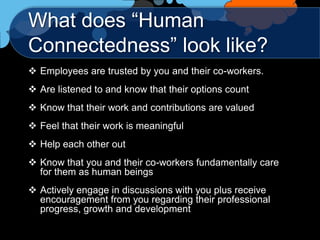 What does “Human
Connectedness” look like?
 Employees are trusted by you and their co-workers.
 Are listened to and know that their options count
 Know that their work and contributions are valued
 Feel that their work is meaningful
 Help each other out
 Know that you and their co-workers fundamentally care
  for them as human beings
 Actively engage in discussions with you plus receive
  encouragement from you regarding their professional
  progress, growth and development
 