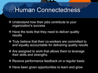…Human Connectedness
 Understand how their jobs contribute to your
  organization‟s success
 Have the tools that they need to deliver quality
  results
 Truly believe that their co-workers are committed to
  and equally accountable for delivering quality results
 Are assigned to work that allows them to leverage
  their skills and strengths
 Receive performance feedback on a regular basis
 Have been given opportunities to learn and grow
 