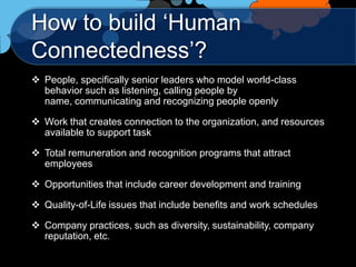 How to build „Human
Connectedness‟?
 People, specifically senior leaders who model world-class
  behavior such as listening, calling people by
  name, communicating and recognizing people openly

 Work that creates connection to the organization, and resources
  available to support task

 Total remuneration and recognition programs that attract
  employees

 Opportunities that include career development and training

 Quality-of-Life issues that include benefits and work schedules

 Company practices, such as diversity, sustainability, company
  reputation, etc.
 