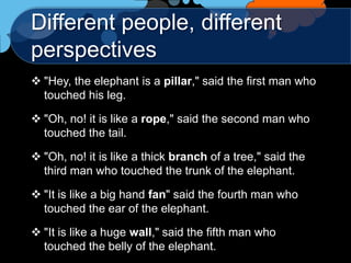 Different people, different
perspectives
 "Hey, the elephant is a pillar," said the first man who
  touched his leg.

 "Oh, no! it is like a rope," said the second man who
  touched the tail.

 "Oh, no! it is like a thick branch of a tree," said the
  third man who touched the trunk of the elephant.

 "It is like a big hand fan" said the fourth man who
  touched the ear of the elephant.

 "It is like a huge wall," said the fifth man who
  touched the belly of the elephant.
 