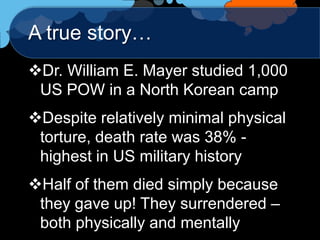 A true story…
Dr. William E. Mayer studied 1,000
 US POW in a North Korean camp
Despite relatively minimal physical
 torture, death rate was 38% -
 highest in US military history
Half of them died simply because
 they gave up! They surrendered –
 both physically and mentally
 