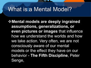 What is a Mental Model?

Mental models are deeply ingrained
 assumptions, generalizations, or
 even pictures or images that influence
 how we understand the worlds and how
 we take action. Very often, we are not
 consciously aware of our mental
 models or the effect they have on our
 behavior - The Fifth Discipline, Peter
 Senge,
 