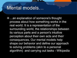 Mental models…
…an explanation of someone's thought
 process about how something works in the
 real world. It is a representation of the
 surrounding world, the relationships between
 its various parts and a person's intuitive
 perception about their own acts and their
 consequences. Our mental models help
 shape our behavior and define our approach
 to solving problems (akin to a personal
 algorithm) and carrying out tasks - Wikipedia
 