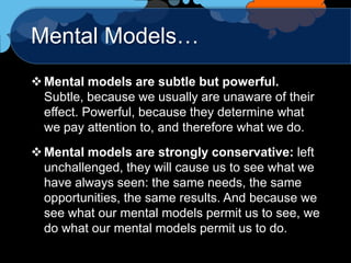 Mental Models…
 Mental models are subtle but powerful.
  Subtle, because we usually are unaware of their
  effect. Powerful, because they determine what
  we pay attention to, and therefore what we do.
 Mental models are strongly conservative: left
  unchallenged, they will cause us to see what we
  have always seen: the same needs, the same
  opportunities, the same results. And because we
  see what our mental models permit us to see, we
  do what our mental models permit us to do.
 