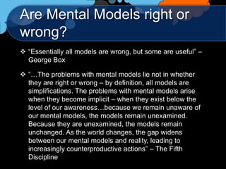 Are Mental Models right or
wrong?
 “Essentially all models are wrong, but some are useful” –
  George Box

 “…The problems with mental models lie not in whether
  they are right or wrong – by definition, all models are
  simplifications. The problems with mental models arise
  when they become implicit – when they exist below the
  level of our awareness…because we remain unaware of
  our mental models, the models remain unexamined.
  Because they are unexamined, the models remain
  unchanged. As the world changes, the gap widens
  between our mental models and reality, leading to
  increasingly counterproductive actions” – The Fifth
  Discipline
 