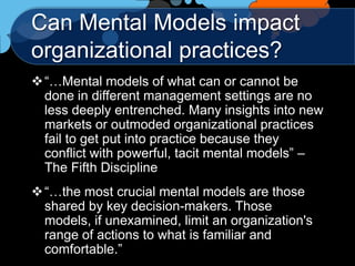 Can Mental Models impact
organizational practices?
 “…Mental models of what can or cannot be
  done in different management settings are no
  less deeply entrenched. Many insights into new
  markets or outmoded organizational practices
  fail to get put into practice because they
  conflict with powerful, tacit mental models” –
  The Fifth Discipline
 “…the most crucial mental models are those
  shared by key decision-makers. Those
  models, if unexamined, limit an organization's
  range of actions to what is familiar and
  comfortable.”
 