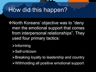 How did this happen?

North Koreans‟ objective was to “deny
 men the emotional support that comes
 from interpersonal relationships”. They
 used four primary tactics:
 Informing
 Self-criticism
 Breaking loyalty to leadership and country
 Withholding all positive emotional support
 
