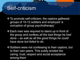 Self-criticism
 To promote self-criticism, the captors gathered
  groups of 10-12 soldiers and employed „a
  corruption of group psychotherapy‟
 Each man was required to stand up in front of
  the group and confess all the bad things he had
  done – as well as all the good things he could
  have done but failed to do.
 Soldiers were not confessing to their captors, but
  to their own peers. This subtly eroded the
  caring, trust, respect and social acceptance
  among them
 