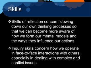 Skills

Skills of reflection concern slowing
 down our own thinking processes so
 that we can become more aware of
 how we form our mental models and
 the ways they influence our actions
Inquiry skills concern how we operate
 in face-to-face interactions with others,
 especially in dealing with complex and
 conflict issues.
 