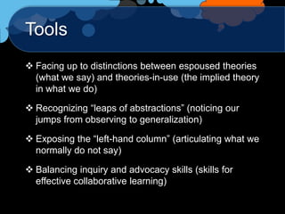 Tools
 Facing up to distinctions between espoused theories
  (what we say) and theories-in-use (the implied theory
  in what we do)

 Recognizing “leaps of abstractions” (noticing our
  jumps from observing to generalization)

 Exposing the “left-hand column” (articulating what we
  normally do not say)

 Balancing inquiry and advocacy skills (skills for
  effective collaborative learning)
 
