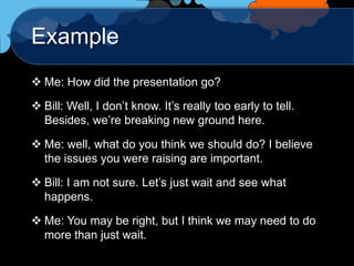 Example
 Me: How did the presentation go?

 Bill: Well, I don‟t know. It‟s really too early to tell.
  Besides, we‟re breaking new ground here.

 Me: well, what do you think we should do? I believe
  the issues you were raising are important.

 Bill: I am not sure. Let‟s just wait and see what
  happens.

 Me: You may be right, but I think we may need to do
  more than just wait.
 