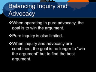 Balancing Inquiry and
Advocacy
When operating in pure advocacy, the
 goal is to win the argument.
Pure inquiry is also limited.
When inquiry and advocacy are
 combined, the goal is no longer to “win
 the argument” but to find the best
 argument.
 