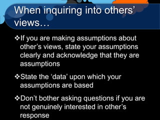 When inquiring into others‟
views…
If you are making assumptions about
 other‟s views, state your assumptions
 clearly and acknowledge that they are
 assumptions
State the „data‟ upon which your
 assumptions are based
Don‟t bother asking questions if you are
 not genuinely interested in other‟s
 response
 