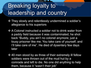 Breaking loyalty to
leadership and country
 They slowly and relentlessly undermined a soldier‟s
  allegiance to his superiors

 A Colonel instructed a soldier not to drink water from
  a paddy field because it was contaminated, he shot
  back “Buddy, you ain‟t no colonel anymore; just a
  lousy prisoner like me. You take care of yourself, and
  I‟ll take care of me”. He died of dysentery few days
  later

 40 men stood by as three of their extremely ill fellow
  soldiers were thrown out of the mud hut by a
  comrade and left to die. No one did anything to help
  them, because it “wasn‟t their job”
 