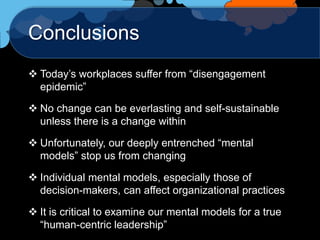 Conclusions
 Today‟s workplaces suffer from “disengagement
  epidemic”

 No change can be everlasting and self-sustainable
  unless there is a change within

 Unfortunately, our deeply entrenched “mental
  models” stop us from changing

 Individual mental models, especially those of
  decision-makers, can affect organizational practices

 It is critical to examine our mental models for a true
  “human-centric leadership”
 