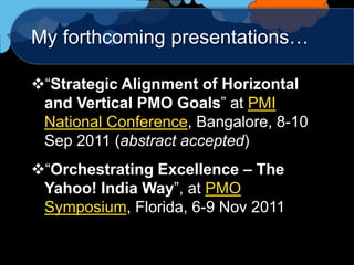 My forthcoming presentations…

“Strategic Alignment of Horizontal
 and Vertical PMO Goals” at PMI
 National Conference, Bangalore, 8-10
 Sep 2011 (abstract accepted)
“Orchestrating Excellence – The
 Yahoo! India Way”, at PMO
 Symposium, Florida, 6-9 Nov 2011
 
