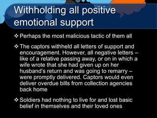 Withholding all positive
emotional support
 Perhaps the most malicious tactic of them all
 The captors withheld all letters of support and
  encouragement. However, all negative letters –
  like of a relative passing away, or on in which a
  wife wrote that she had given up on her
  husband‟s return and was going to remarry –
  were promptly delivered. Captors would even
  deliver overdue bills from collection agencies
  back home
 Soldiers had nothing to live for and lost basic
  belief in themselves and their loved ones
 